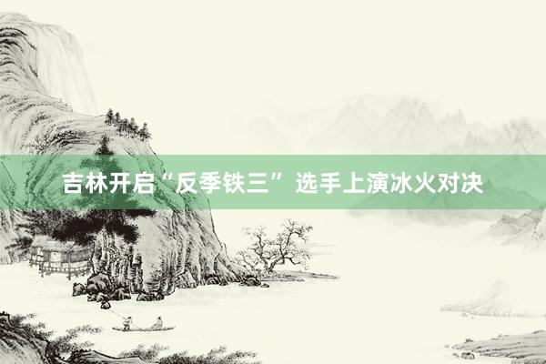 吉林开启“反季铁三” 选手上演冰火对决