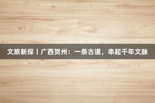 文旅新探丨广西贺州：一条古道，串起千年文脉