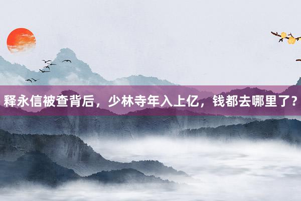 释永信被查背后，少林寺年入上亿，钱都去哪里了？