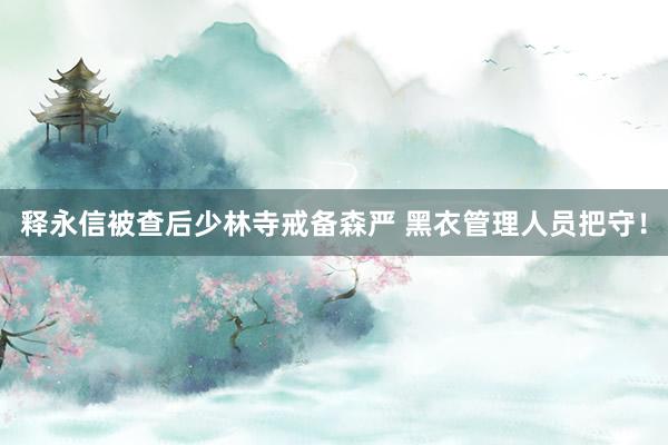 释永信被查后少林寺戒备森严 黑衣管理人员把守！