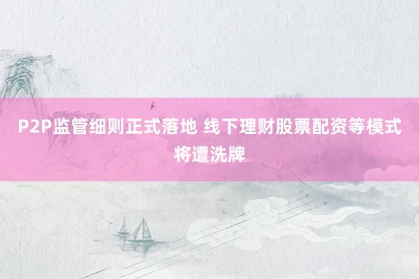 P2P监管细则正式落地 线下理财股票配资等模式将遭洗牌