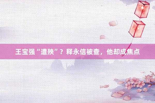 王宝强“遭殃”？释永信被查，他却成焦点