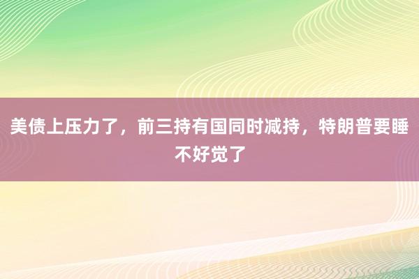 美债上压力了，前三持有国同时减持，特朗普要睡不好觉了