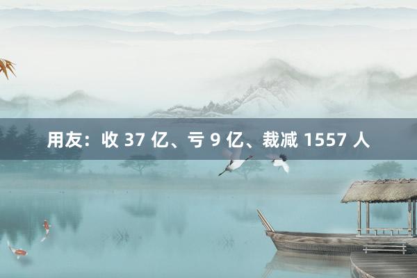 用友：收 37 亿、亏 9 亿、裁减 1557 人