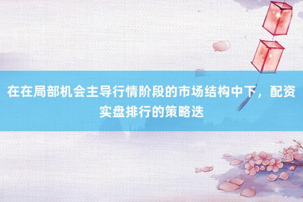 在在局部机会主导行情阶段的市场结构中下，配资实盘排行的策略迭