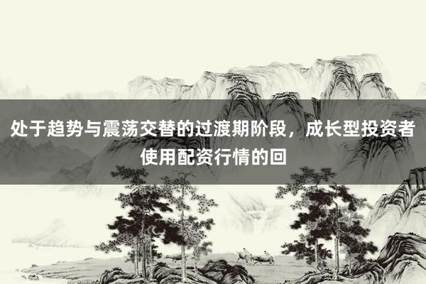 处于趋势与震荡交替的过渡期阶段，成长型投资者使用配资行情的回
