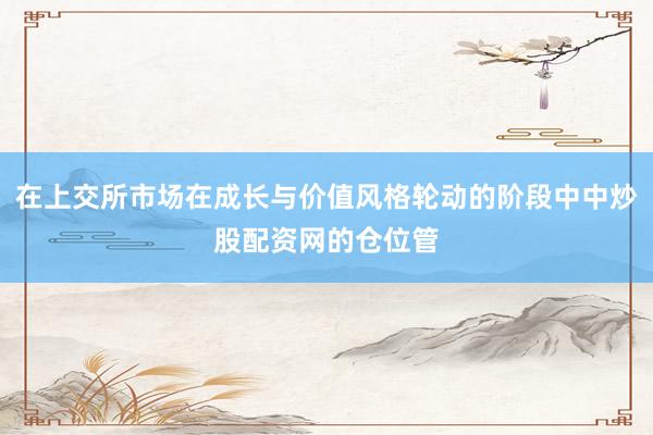 在上交所市场在成长与价值风格轮动的阶段中中炒股配资网的仓位管