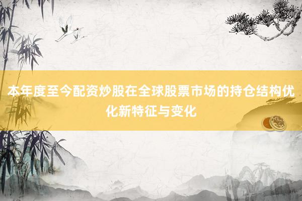 本年度至今配资炒股在全球股票市场的持仓结构优化新特征与变化