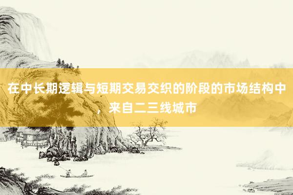 在中长期逻辑与短期交易交织的阶段的市场结构中，来自二三线城市