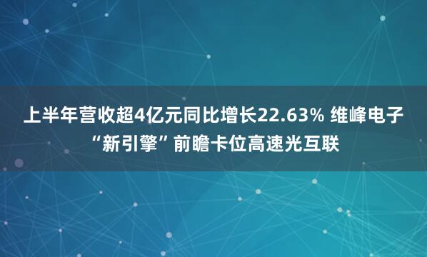 上半年营收超4亿元同比增长22.63% 维峰电子“新引擎”前瞻卡位高速光互联