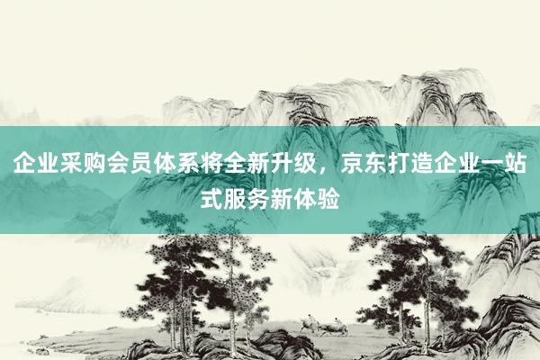 企业采购会员体系将全新升级，京东打造企业一站式服务新体验