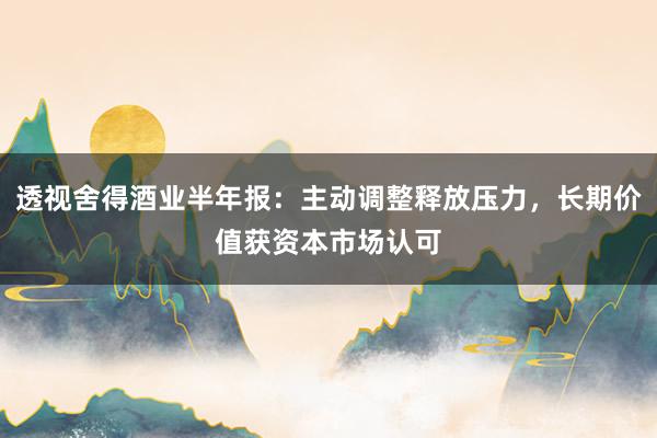 透视舍得酒业半年报：主动调整释放压力，长期价值获资本市场认可