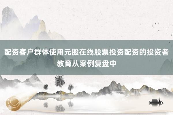 配资客户群体使用元股在线股票投资配资的投资者教育从案例复盘中
