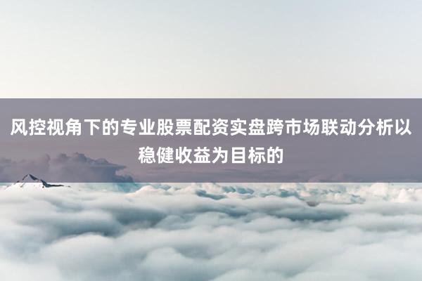 风控视角下的专业股票配资实盘跨市场联动分析以稳健收益为目标的