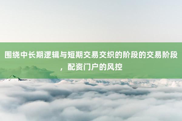 围绕中长期逻辑与短期交易交织的阶段的交易阶段，配资门户的风控