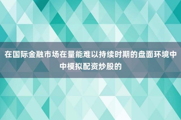 在国际金融市场在量能难以持续时期的盘面环境中中模拟配资炒股的