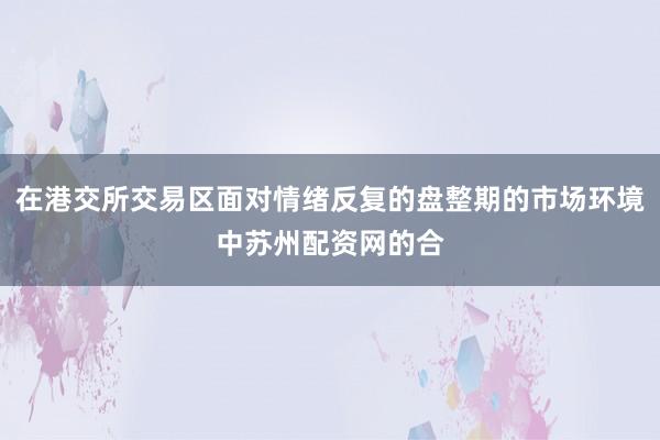 在港交所交易区面对情绪反复的盘整期的市场环境中苏州配资网的合
