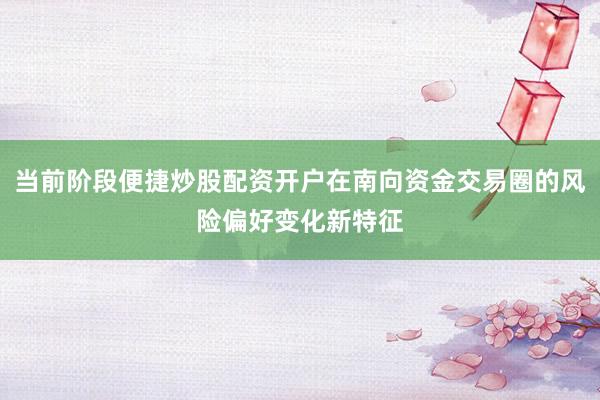 当前阶段便捷炒股配资开户在南向资金交易圈的风险偏好变化新特征