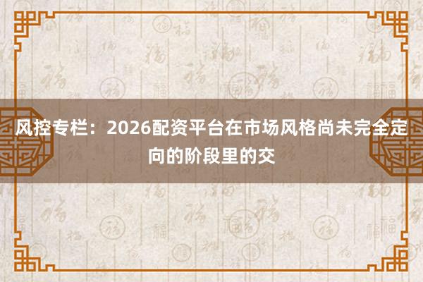 风控专栏：2026配资平台在市场风格尚未完全定向的阶段里的交