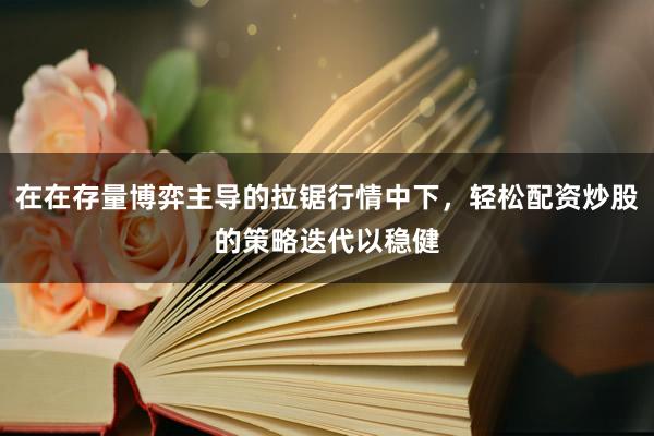在在存量博弈主导的拉锯行情中下，轻松配资炒股的策略迭代以稳健