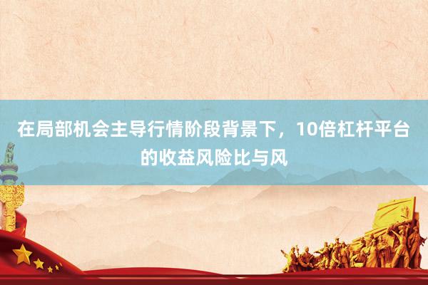 在局部机会主导行情阶段背景下，10倍杠杆平台的收益风险比与风