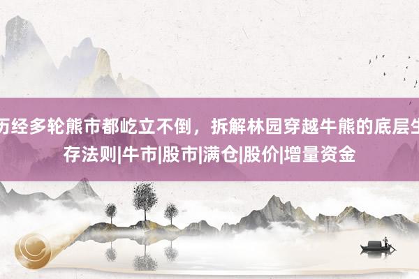历经多轮熊市都屹立不倒，拆解林园穿越牛熊的底层生存法则|牛市|股市|满仓|股价|增量资金