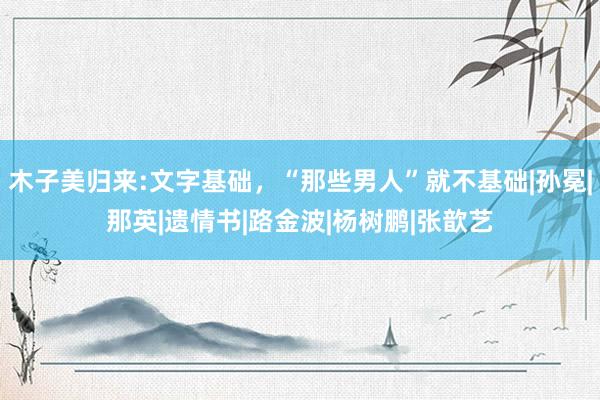 木子美归来:文字基础，“那些男人”就不基础|孙冕|那英|遗情书|路金波|杨树鹏|张歆艺