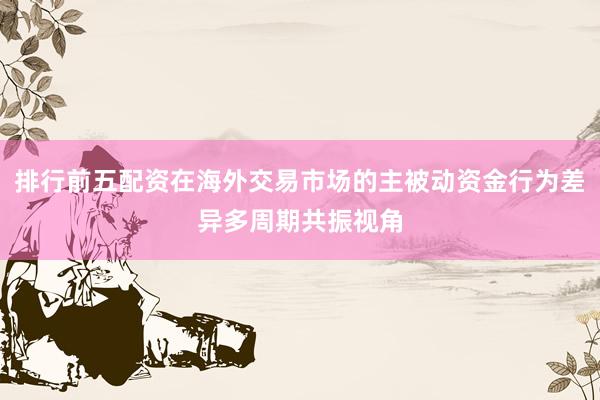 排行前五配资在海外交易市场的主被动资金行为差异多周期共振视角