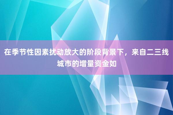 在季节性因素扰动放大的阶段背景下，来自二三线城市的增量资金如