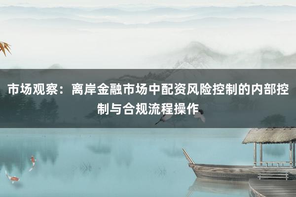 市场观察：离岸金融市场中配资风险控制的内部控制与合规流程操作