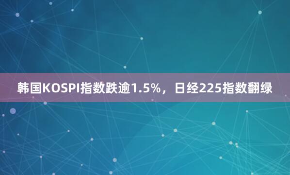 韩国KOSPI指数跌逾1.5%，日经225指数翻绿