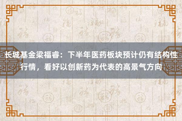 长城基金梁福睿：下半年医药板块预计仍有结构性行情，看好以创新药为代表的高景气方向