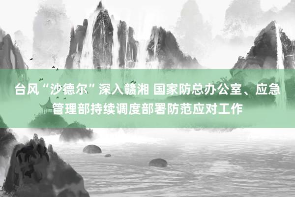 台风“沙德尔”深入赣湘 国家防总办公室、应急管理部持续调度部署防范应对工作