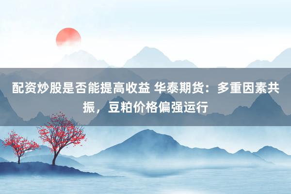 配资炒股是否能提高收益 华泰期货：多重因素共振，豆粕价格偏强运行