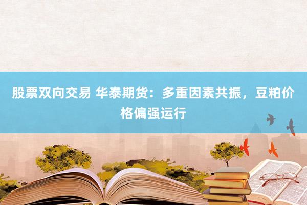 股票双向交易 华泰期货：多重因素共振，豆粕价格偏强运行