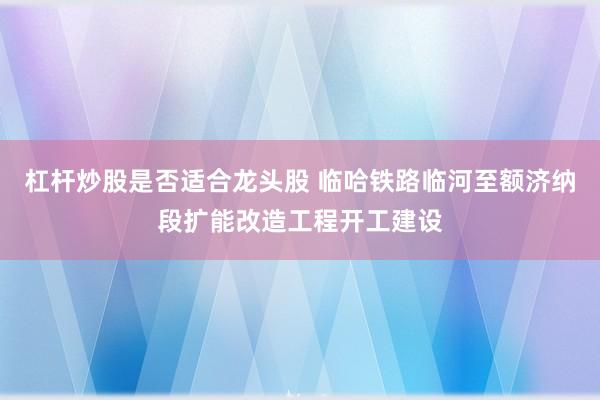 杠杆炒股是否适合龙头股 临哈铁路临河至额济纳段扩能改造工程开工建设