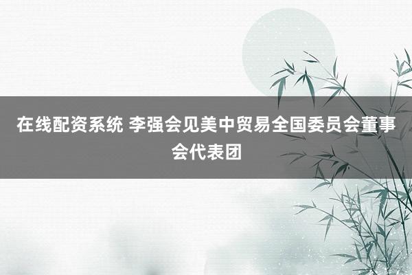 在线配资系统 李强会见美中贸易全国委员会董事会代表团