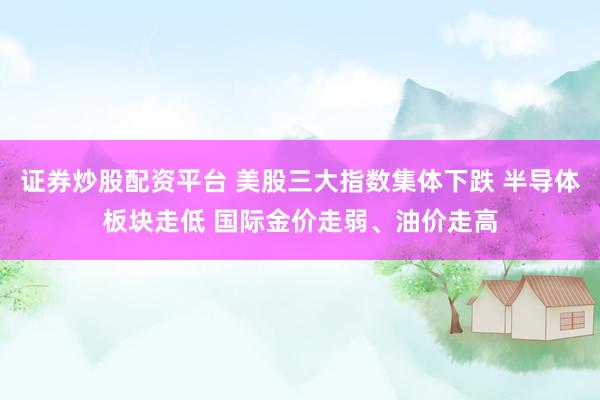 证券炒股配资平台 美股三大指数集体下跌 半导体板块走低 国际金价走弱、油价走高