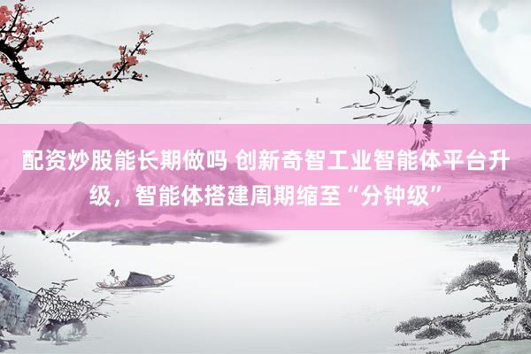 配资炒股能长期做吗 创新奇智工业智能体平台升级，智能体搭建周期缩至“分钟级”
