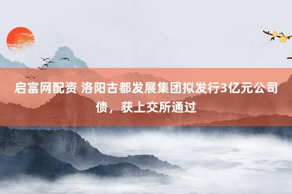 启富网配资 洛阳古都发展集团拟发行3亿元公司债，获上交所通过
