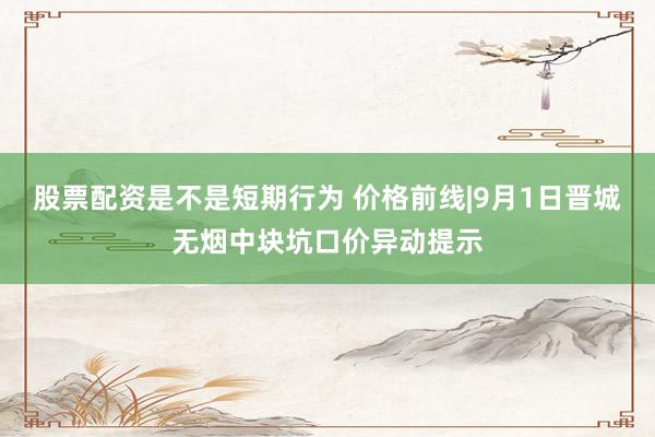 股票配资是不是短期行为 价格前线|9月1日晋城无烟中块坑口价异动提示