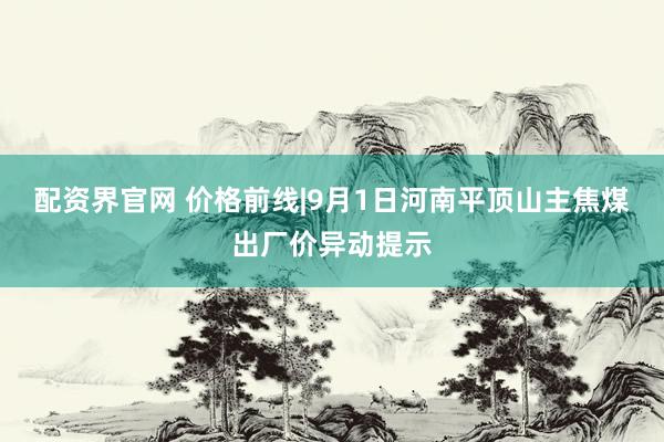 配资界官网 价格前线|9月1日河南平顶山主焦煤出厂价异动提示