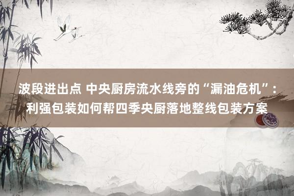 波段进出点 中央厨房流水线旁的“漏油危机”：利强包装如何帮四季央厨落地整线包装方案