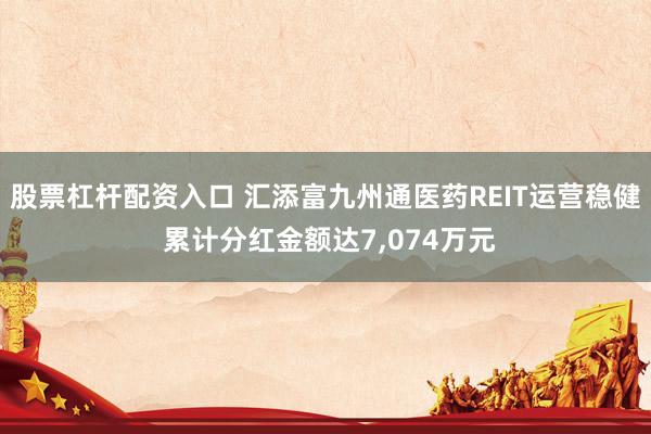 股票杠杆配资入口 汇添富九州通医药REIT运营稳健 累计分红金额达7,074万元