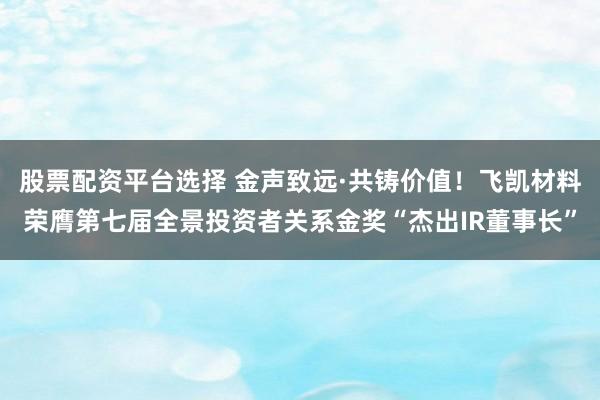 股票配资平台选择 金声致远·共铸价值！飞凯材料荣膺第七届全景投资者关系金奖“杰出IR董事长”
