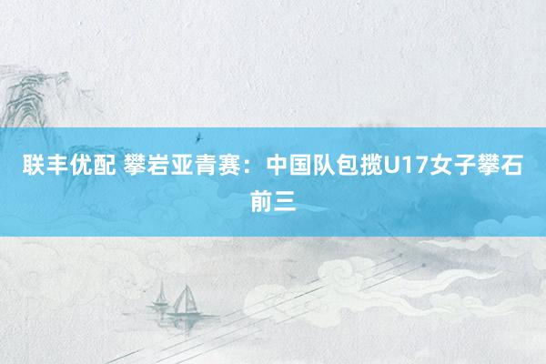 联丰优配 攀岩亚青赛：中国队包揽U17女子攀石前三