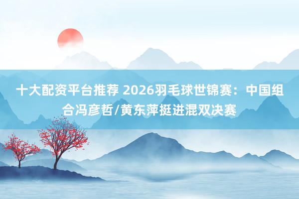 十大配资平台推荐 2026羽毛球世锦赛：中国组合冯彦哲/黄东萍挺进混双决赛