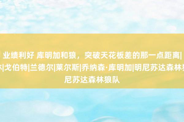 业绩利好 库明加和狼，突破天花板差的那一点距离|格林|戈伯特|兰德尔|莱尔斯|乔纳森·库明加|明尼苏达森林狼队