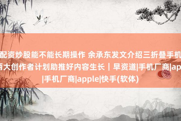 配资炒股能不能长期操作 余承东发文介绍三折叠手机新形态；快手两大创作者计划助推好内容生长｜早资道|手机厂商|apple|快手(软体)
