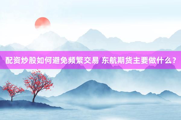 配资炒股如何避免频繁交易 东航期货主要做什么？
